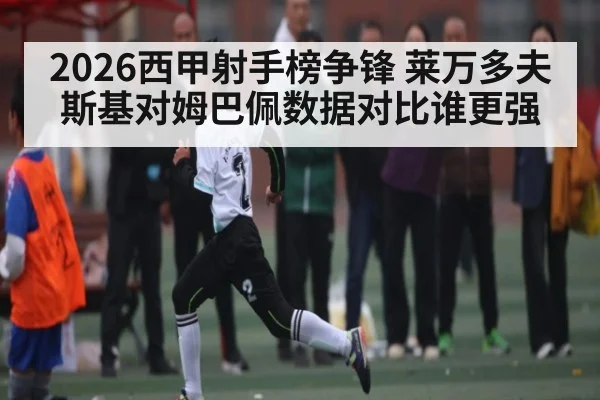 2026西甲射手榜争锋 莱万多夫斯基对姆巴佩数据对比谁更强