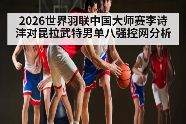 2026世界羽联中国大师赛李诗沣对昆拉武特男单八强控网分析