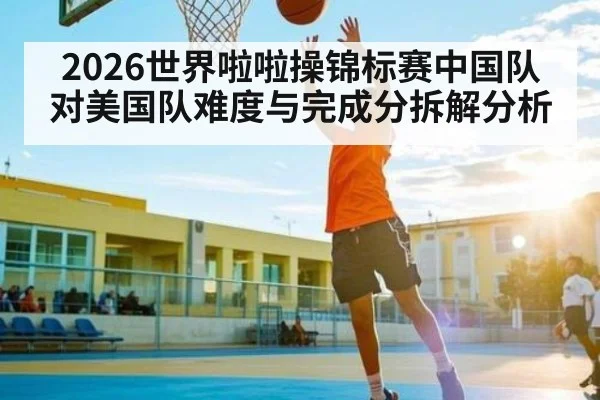 2026世界啦啦操锦标赛中国队对美国队难度与完成分拆解分析