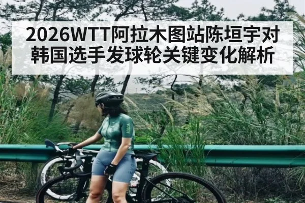 2026WTT阿拉木图站陈垣宇对韩国选手发球轮关键变化解析